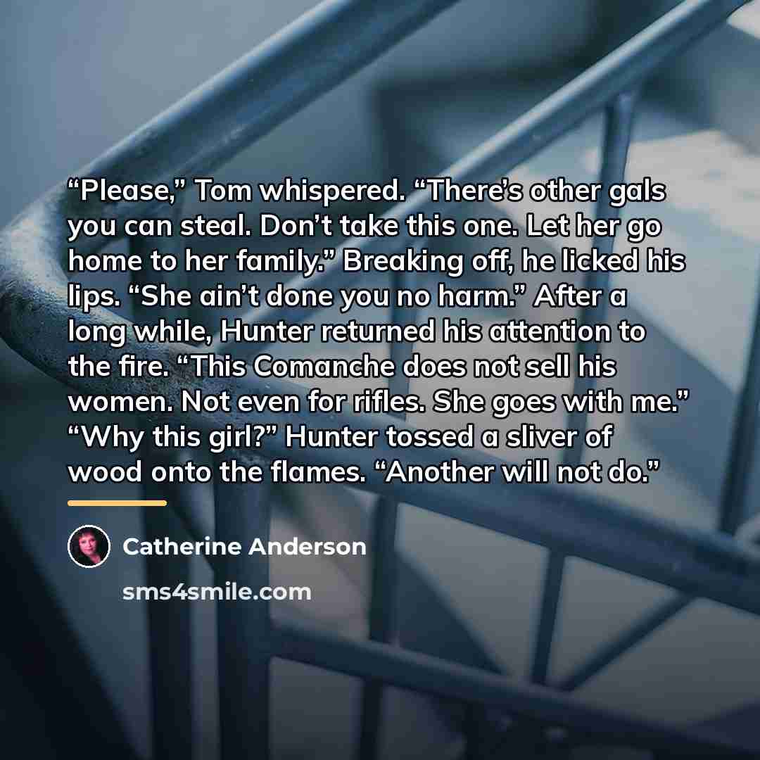 “Please,” Tom whispered. “There’s other gals you can steal. Don’t take this one. Let her go home to her family.” Breaking off, he licked his lips. “She ain’t done you no harm.” After a long while, Hunter returned his attention to the fire. “This Comanche does not sell his women. Not even for…” quote by Catherine Anderson