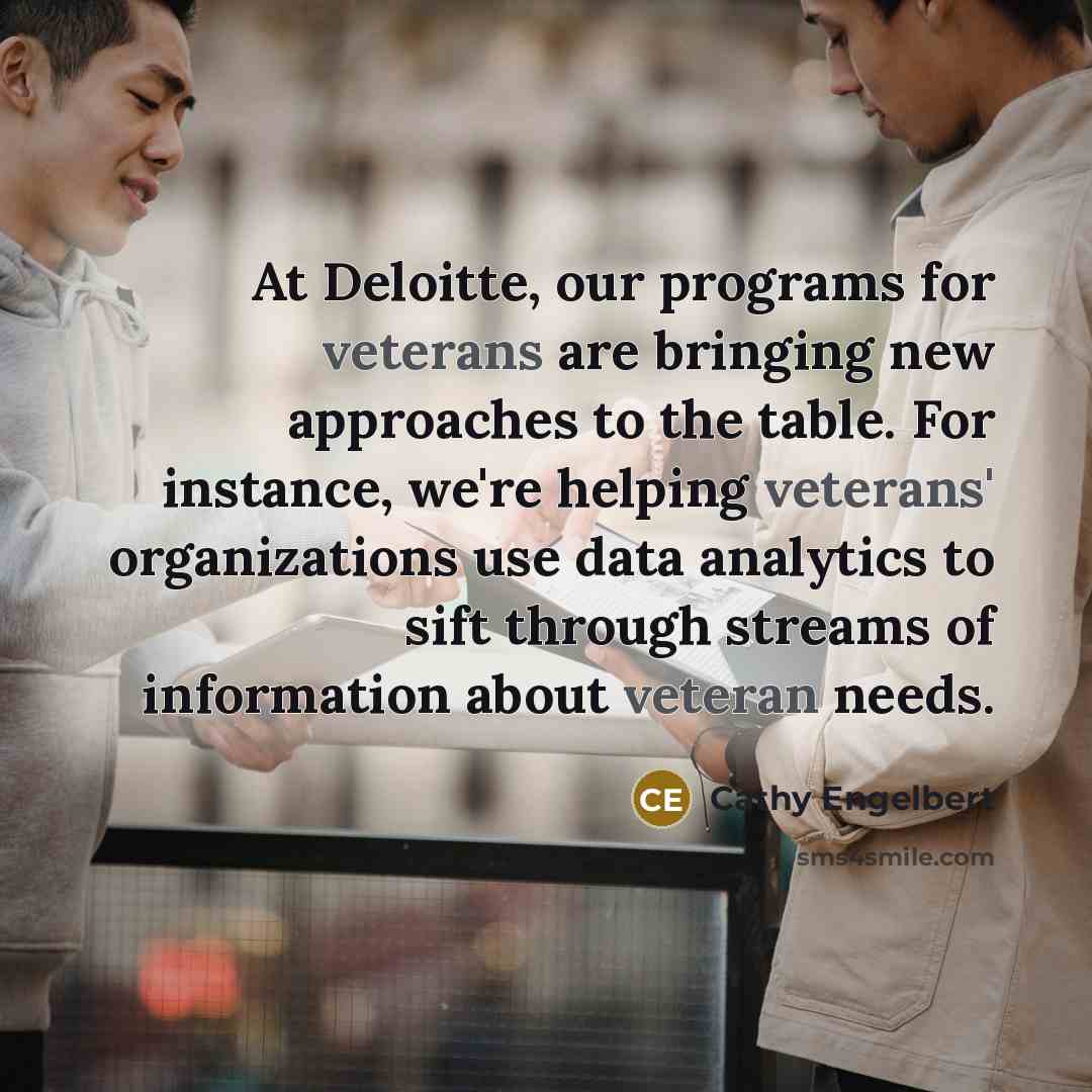 “At Deloitte, our programs for veterans are bringing new approaches to the table. For instance, we're helping veterans' organizations use data analytics to sift through streams of information about veteran needs.” quote by Cathy Engelbert