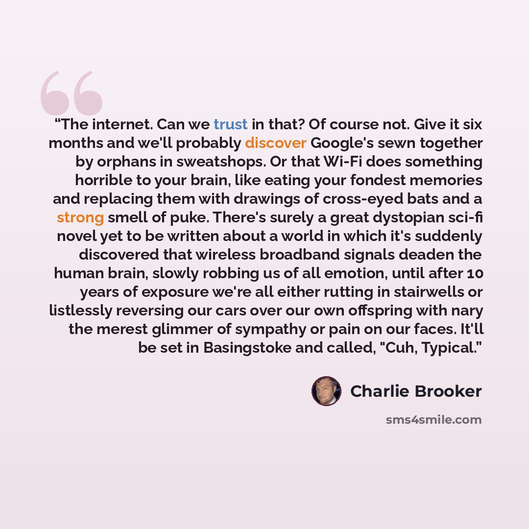 “The internet. Can we trust in that? Of course not. Give it six months and we'll probably discover Google's sewn together by orphans in sweatshops. Or that Wi-Fi does something horrible to your brain, like eating your fondest memories and replacing them with drawings of cross-eyed bats and a strong…” quote by Charlie Brooker