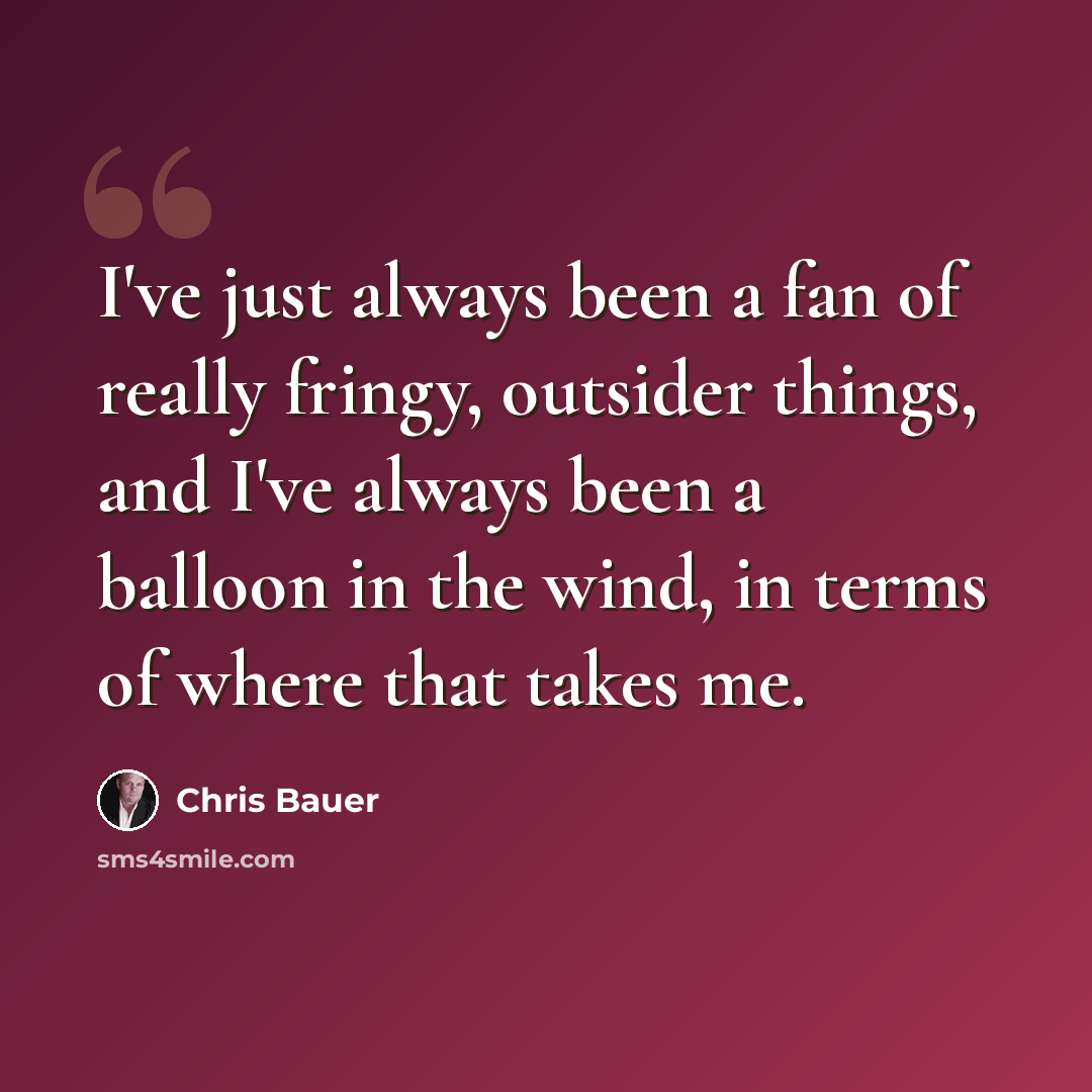 “I've just always been a fan of really fringy, outsider things, and I've always been a balloon in the wind, in terms of where that takes me.” quote by Chris Bauer