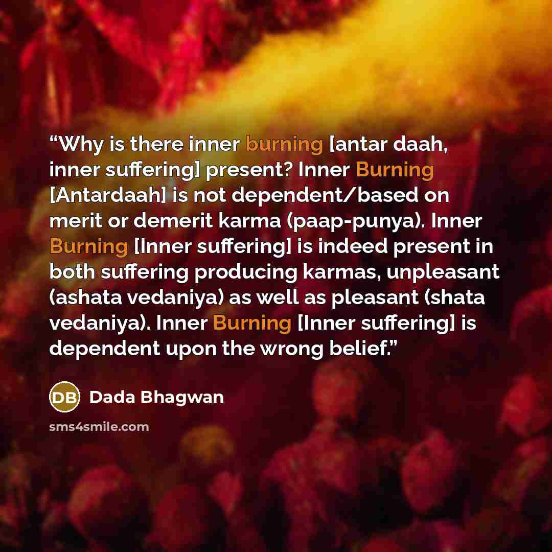 “Why is there inner burning [antar daah, inner suffering] present? Inner Burning [Antardaah] is not dependent/based on merit or demerit karma (paap-punya). Inner Burning [Inner suffering] is indeed present in both suffering producing karmas, unpleasant (ashata vedaniya) as well as pleasant (shata…” quote by Dada Bhagwan