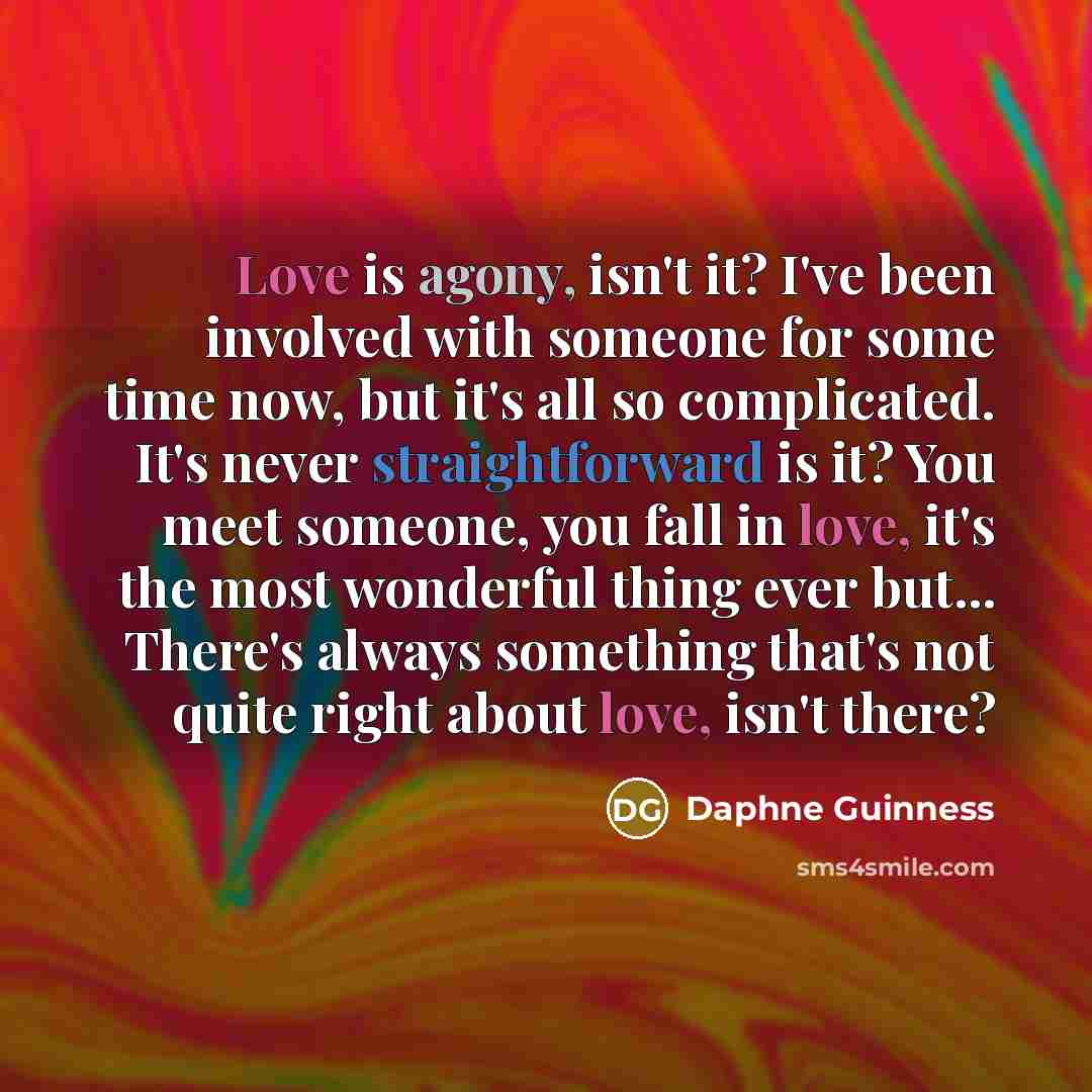 “Love is agony, isn't it? I've been involved with someone for some time now, but it's all so complicated. It's never straightforward is it? You meet someone, you fall in love, it's the most wonderful thing ever but... There's always something that's not quite right about love, isn't there?” quote by Daphne Guinness
