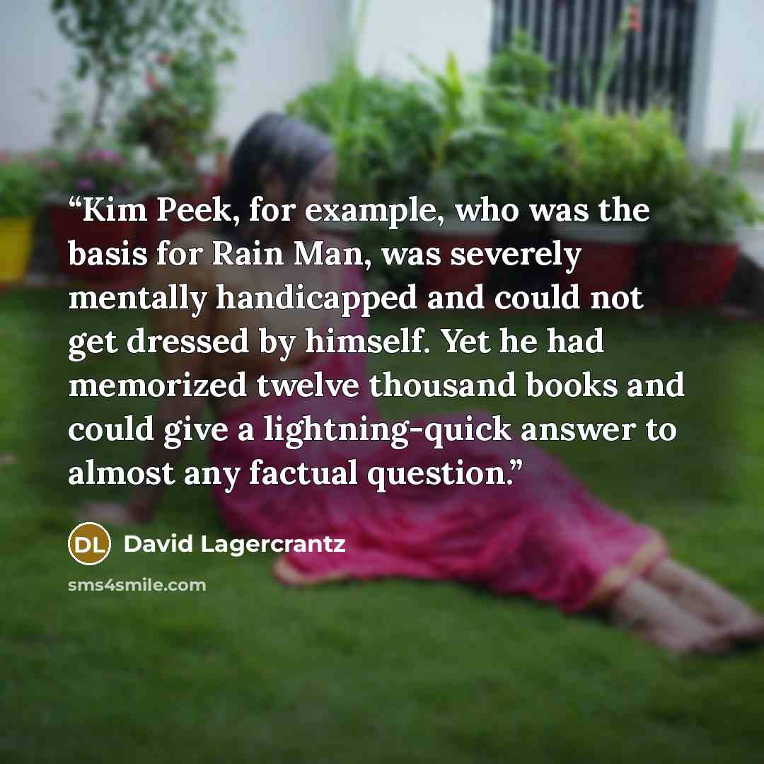 “Kim Peek, for example, who was the basis for Rain Man, was severely mentally handicapped and could not get dressed by himself. Yet he had memorized twelve thousand books and could give a lightning-quick answer to almost any factual question.” quote by David Lagercrantz