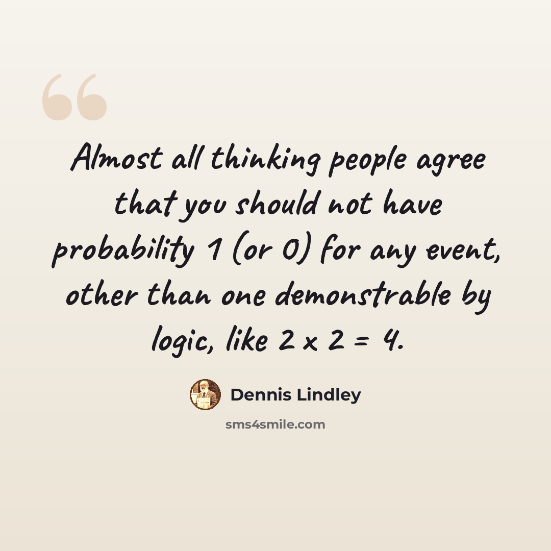 “Almost all thinking people agree that you should not have probability 1 (or 0) for any event, other than one demonstrable by logic, like 2 x 2 = 4.” quote by Dennis Lindley
