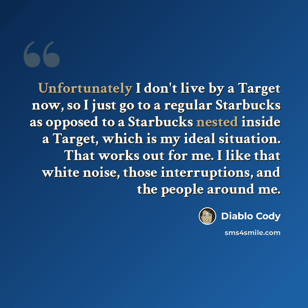 “Unfortunately I don't live by a Target now, so I just go to a regular Starbucks as opposed to a Starbucks nested inside a Target, which is my ideal situation. That works out for me. I like that white noise, those interruptions, and the people around me.” quote by Diablo Cody