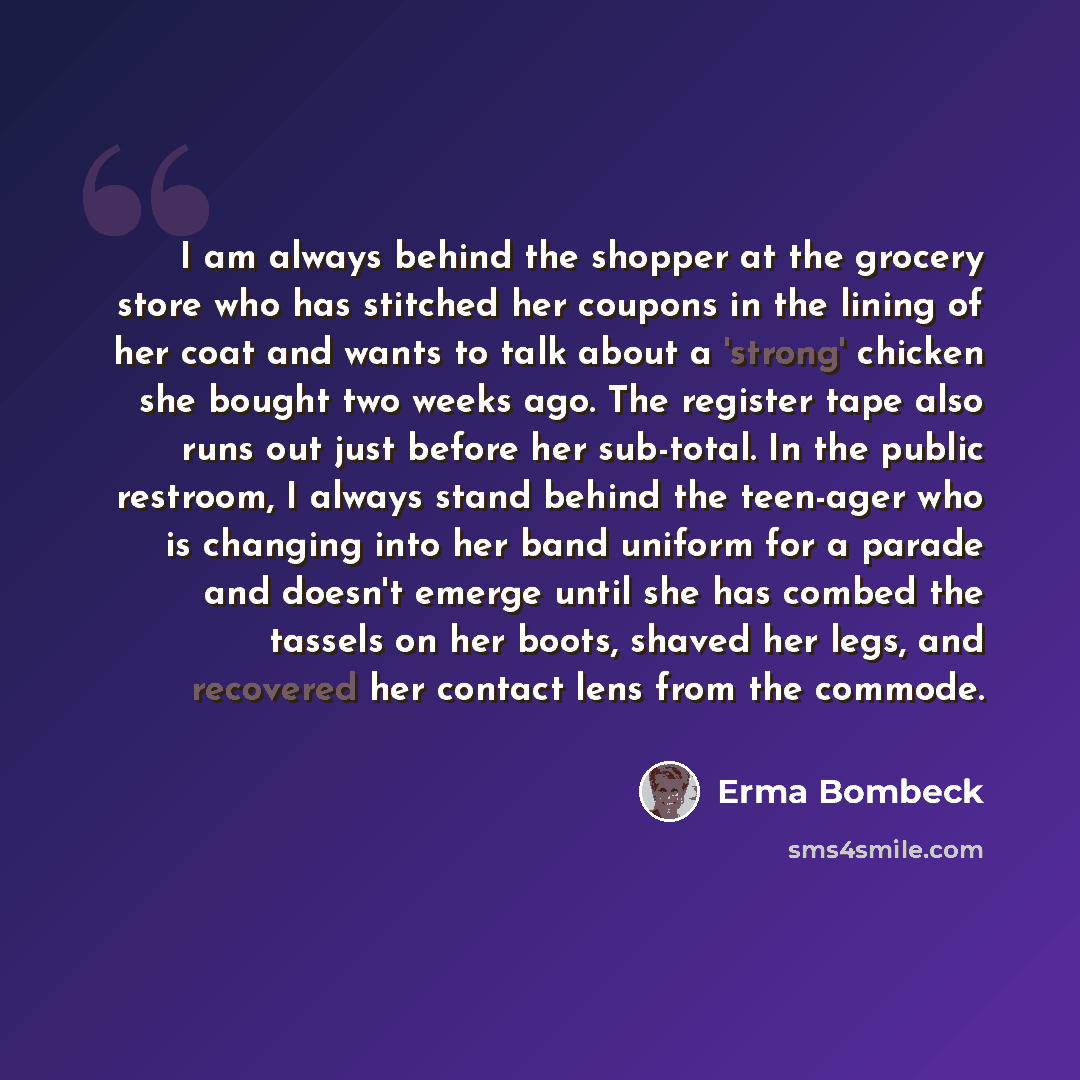 “I am always behind the shopper at the grocery store who has stitched her coupons in the lining of her coat and wants to talk about a 'strong' chicken she bought two weeks ago. The register tape also runs out just before her sub-total. In the public restroom, I always stand behind the teen-ager who…” quote by Erma Bombeck