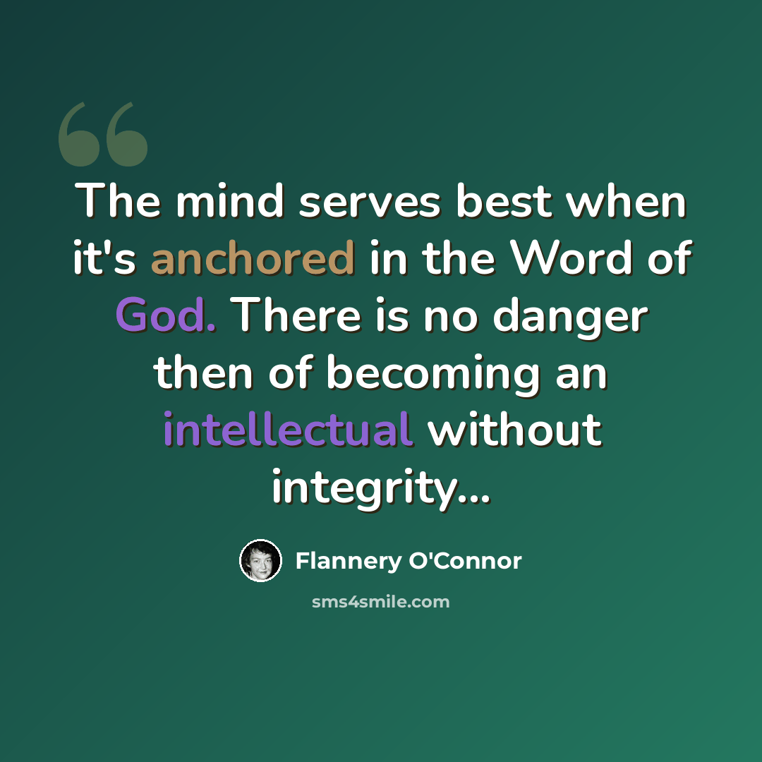 “The mind serves best when it's anchored in the Word of God. There is no danger then of becoming an intellectual without integrity...” quote by Flannery O'Connor