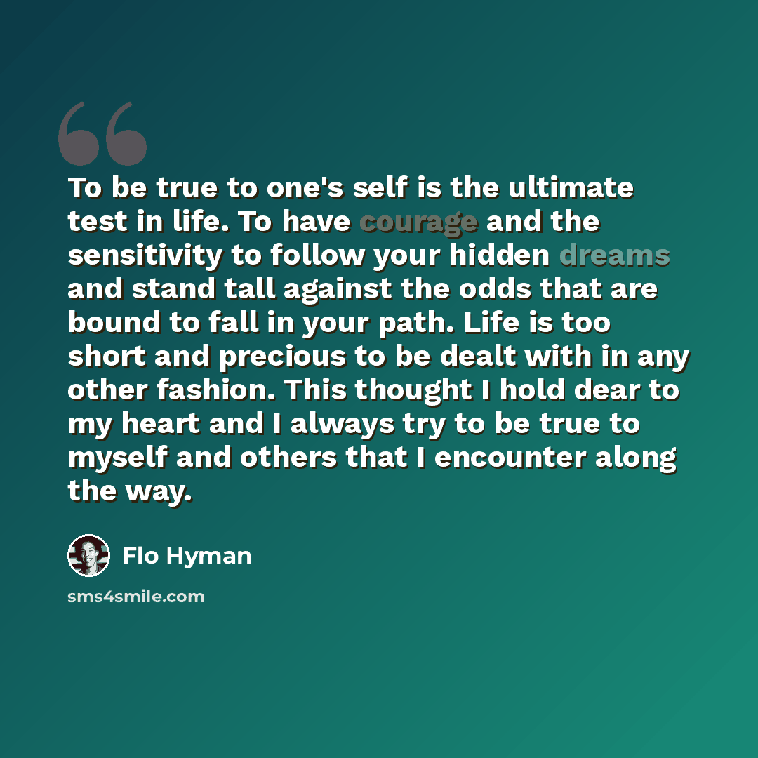 “To be true to one's self is the ultimate test in life. To have courage and the sensitivity to follow your hidden dreams and stand tall against the odds that are bound to fall in your path. Life is too short and precious to be dealt with in any other fashion. This thought I hold dear to my heart…” quote by Flo Hyman