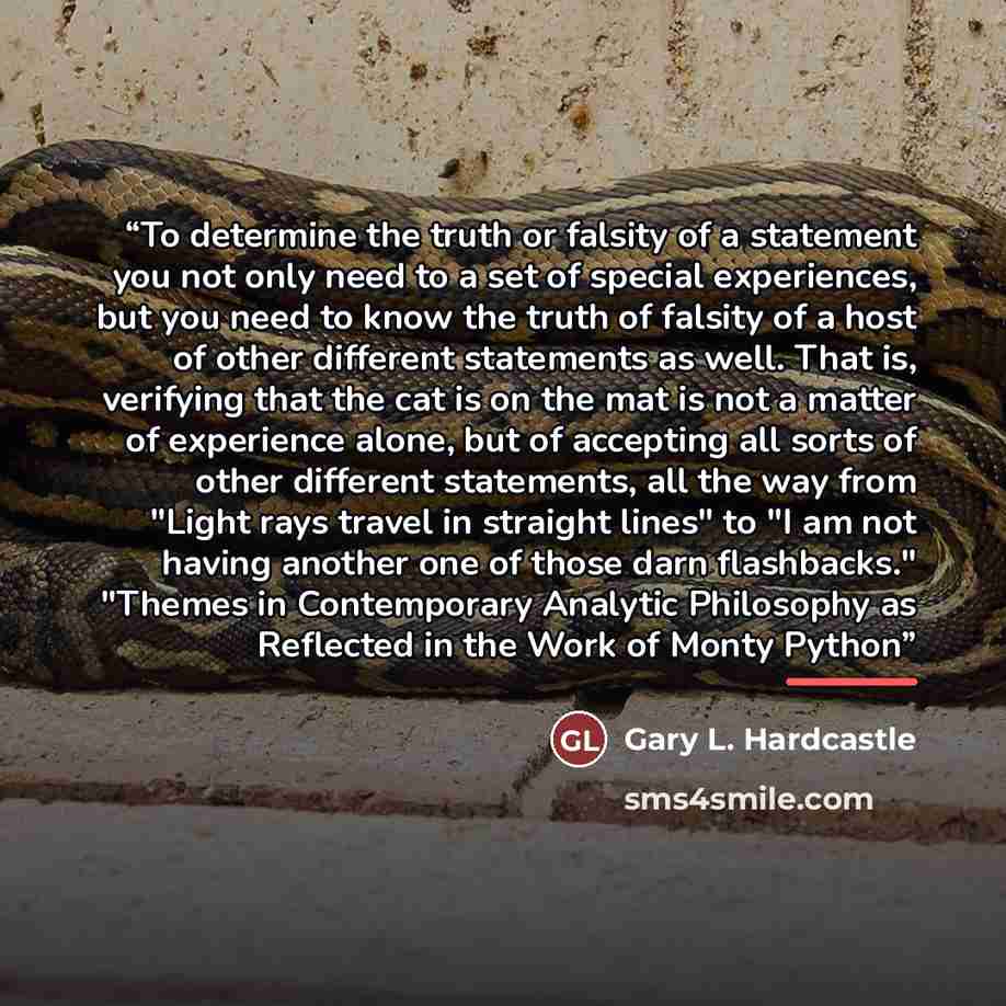 “To determine the truth or falsity of a statement you not only need to a set of special experiences, but you need to know the truth of falsity of a host of other different statements as well. That is, verifying that the cat is on the mat is not a matter of experience alone, but of accepting all…” quote by Gary L. Hardcastle