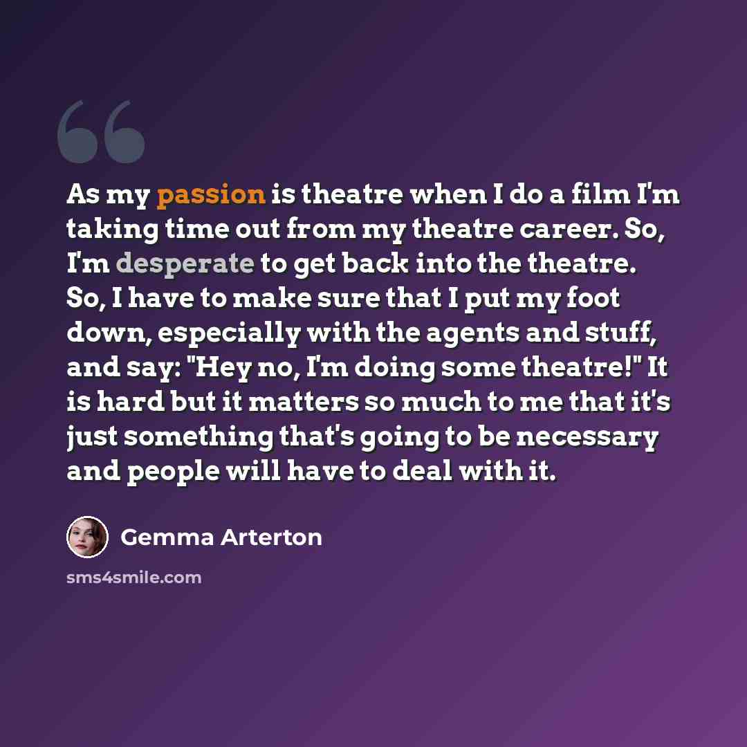 “As my passion is theatre when I do a film I'm taking time out from my theatre career. So, I'm desperate to get back into the theatre. So, I have to make sure that I put my foot down, especially with the agents and stuff, and say: "Hey no, I'm doing some theatre!" It is hard but it matters so much…” quote by Gemma Arterton