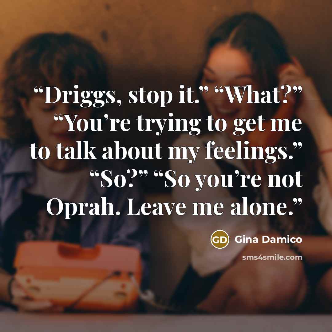 “Driggs, stop it.” “What?” “You’re trying to get me to talk about my feelings.” “So?” “So you’re not Oprah. Leave me alone.” quote by Gina Damico
