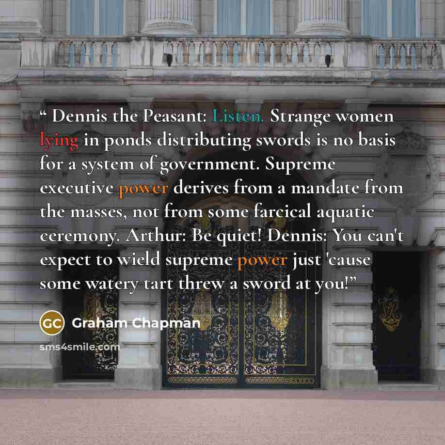 “Dennis the Peasant: Listen. Strange women lying in ponds distributing swords is no basis for a system of government. Supreme executive power derives from a mandate from the masses, not from some farcical aquatic ceremony. Arthur: Be quiet! Dennis: You can't expect to wield supreme power just…” quote by Graham Chapman