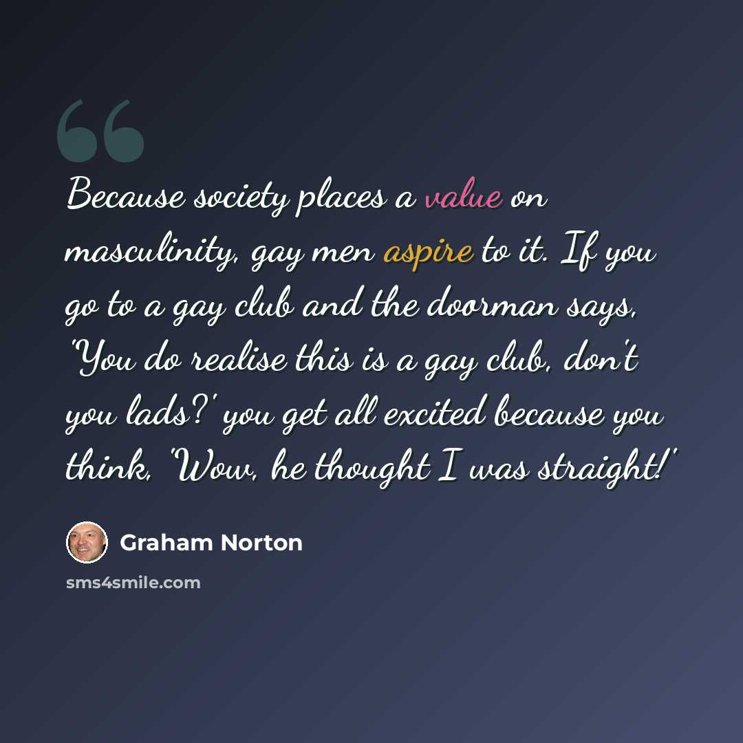 “Because society places a value on masculinity, gay men aspire to it. If you go to a gay club and the doorman says, 'You do realise this is a gay club, don't you lads?' you get all excited because you think, 'Wow, he thought I was straight!'” quote by Graham Norton
