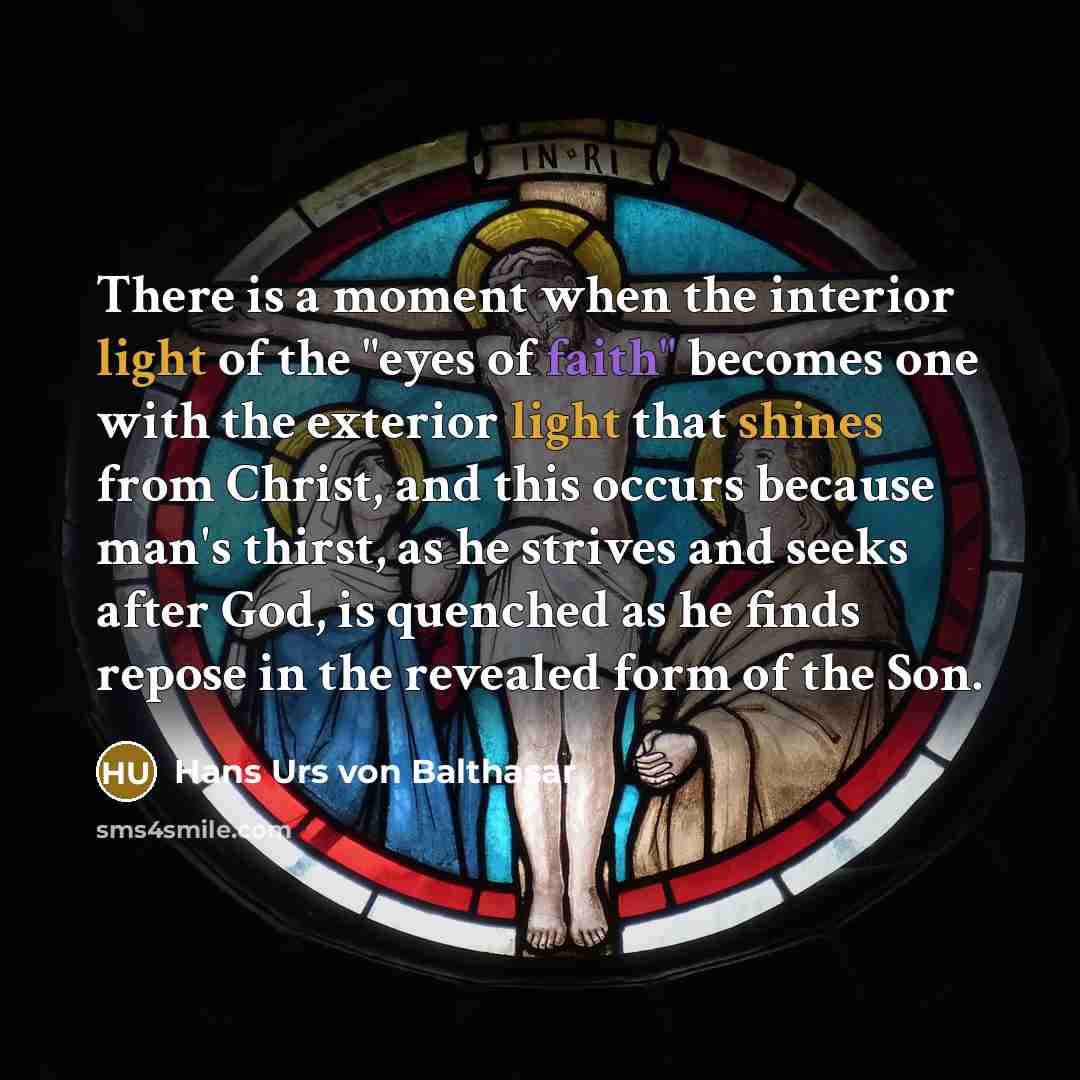 “There is a moment when the interior light of the "eyes of faith" becomes one with the exterior light that shines from Christ, and this occurs because man's thirst, as he strives and seeks after God, is quenched as he finds repose in the revealed form of the Son.” quote by Hans Urs von Balthasar