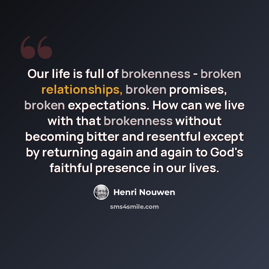 “Our life is full of brokenness - broken relationships, broken promises, broken expectations. How can we live with that brokenness without becoming bitter and resentful except by returning again and again to God's faithful presence in our lives.” quote by Henri Nouwen