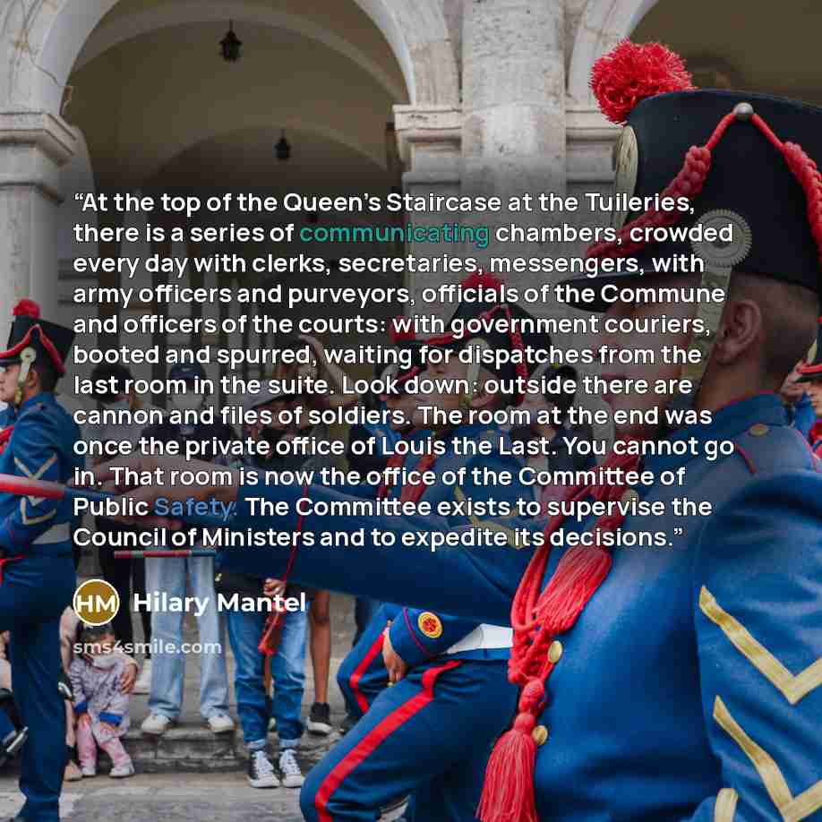 “At the top of the Queen’s Staircase at the Tuileries, there is a series of communicating chambers, crowded every day with clerks, secretaries, messengers, with army officers and purveyors, officials of the Commune and officers of the courts: with government couriers, booted and spurred, waiting…” quote by Hilary Mantel