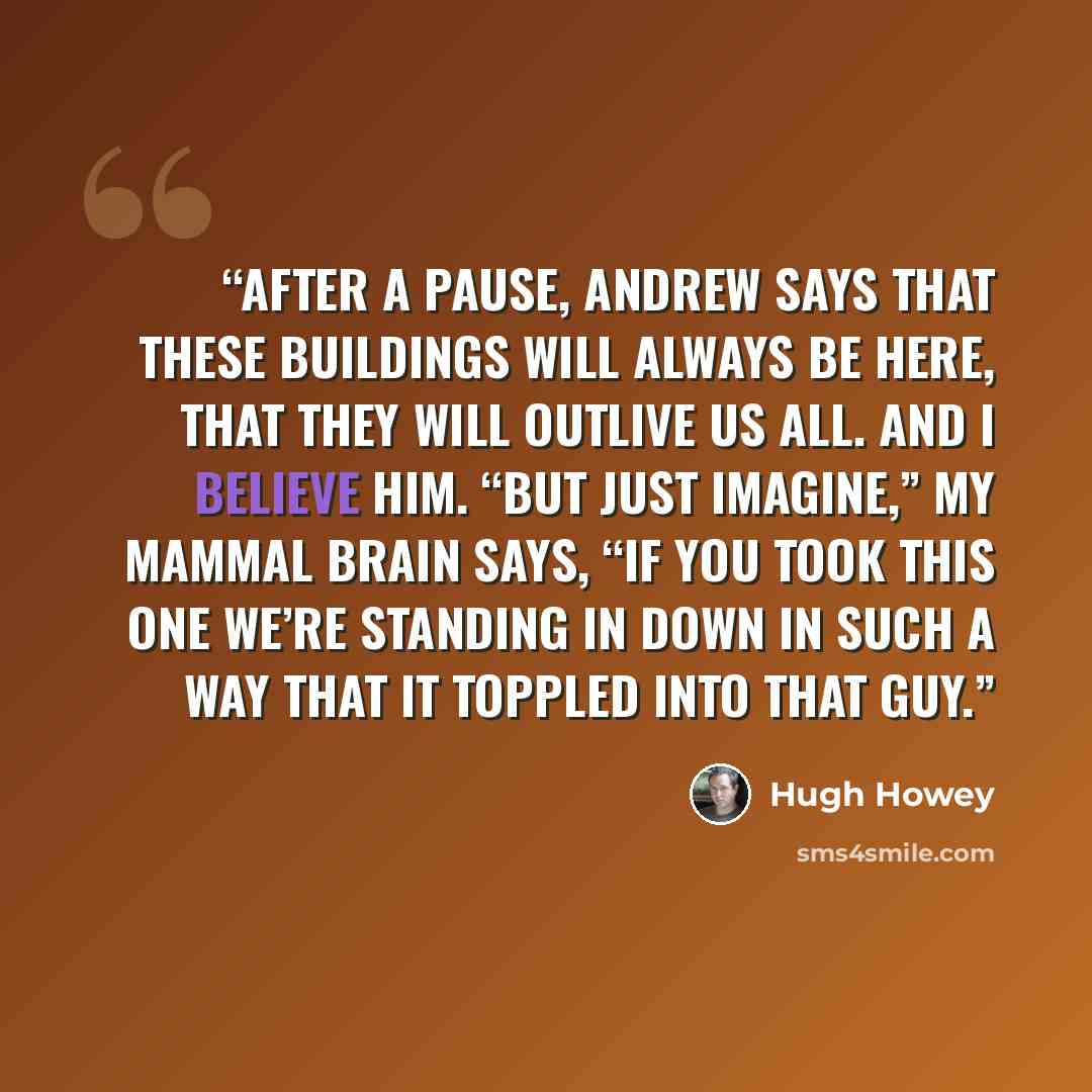 “After a pause, Andrew says that these buildings will always be here, that they will outlive us all. And I believe him. “But just imagine,” my mammal brain says, “if you took this one we’re standing in down in such a way that it toppled into that guy.” quote by Hugh Howey