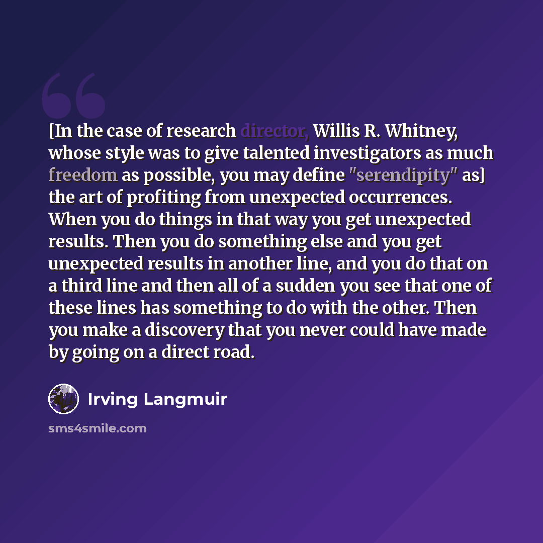 “[In the case of research director, Willis R. Whitney, whose style was to give talented investigators as much freedom as possible, you may define "serendipity" as] the art of profiting from unexpected occurrences. When you do things in that way you get unexpected results. Then you do something else…” quote by Irving Langmuir