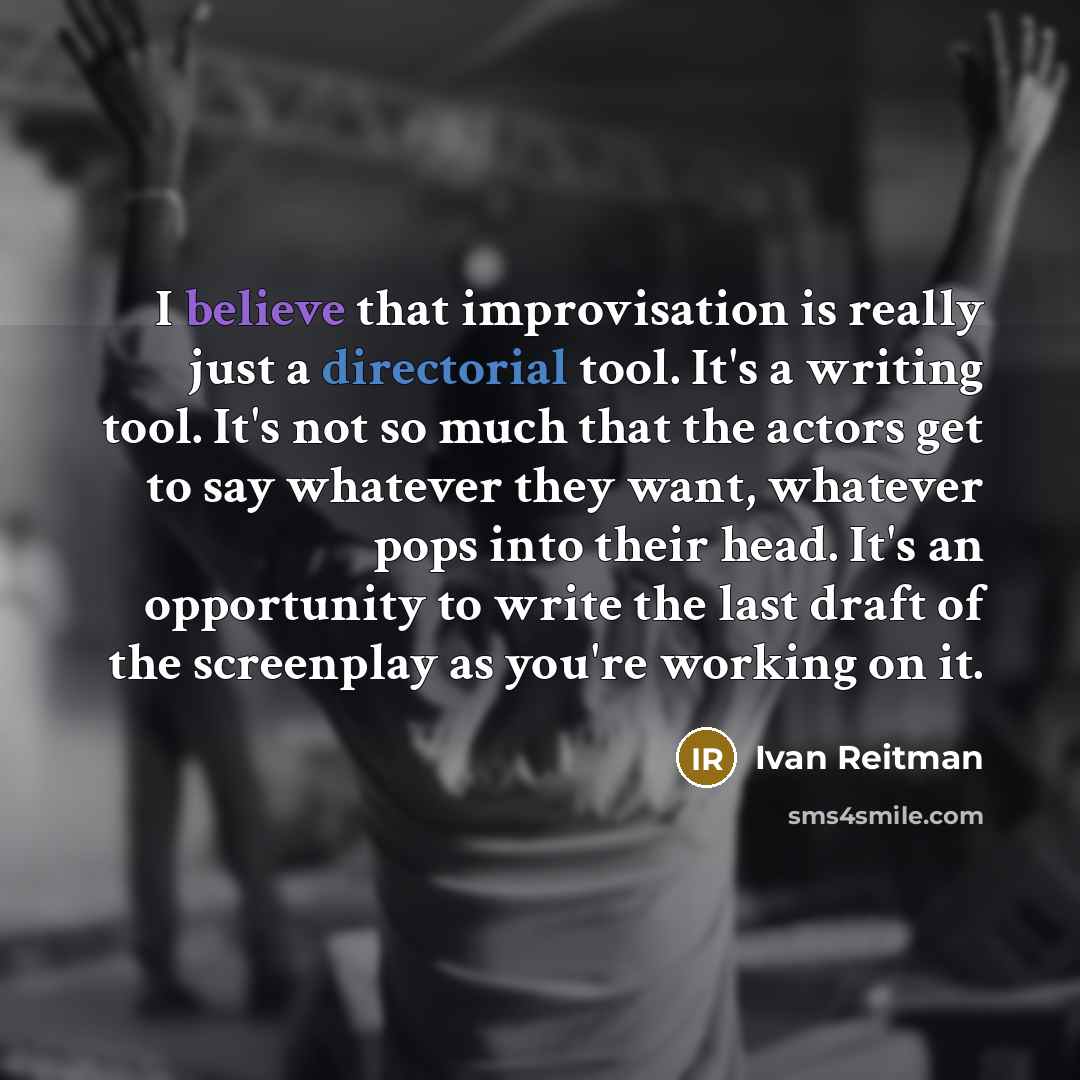 “I believe that improvisation is really just a directorial tool. It's a writing tool. It's not so much that the actors get to say whatever they want, whatever pops into their head. It's an opportunity to write the last draft of the screenplay as you're working on it.” quote by Ivan Reitman