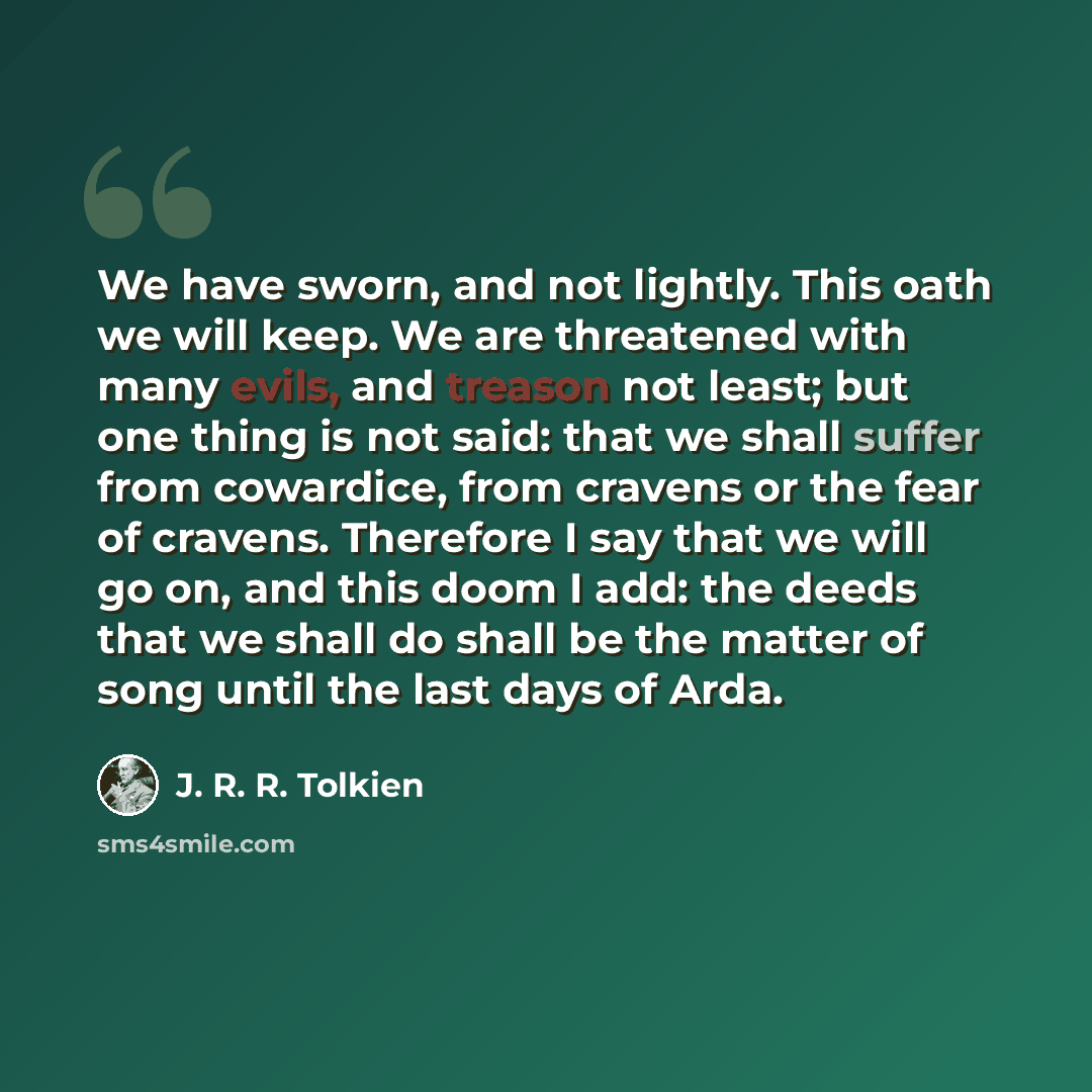 “We have sworn, and not lightly. This oath we will keep. We are threatened with many evils, and treason not least; but one thing is not said: that we shall suffer from cowardice, from cravens or the fear of cravens. Therefore I say that we will go on, and this doom I add: the deeds that we shall do…” quote by J. R. R. Tolkien