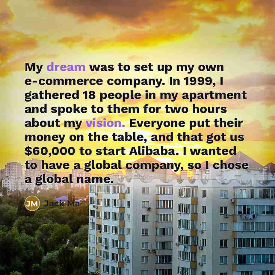“My dream was to set up my own e-commerce company. In 1999, I gathered 18 people in my apartment and spoke to them for two hours about my vision. Everyone put their money on the table, and that got us $60,000 to start Alibaba. I wanted to have a global company, so I chose a global name.” quote by Jack Ma