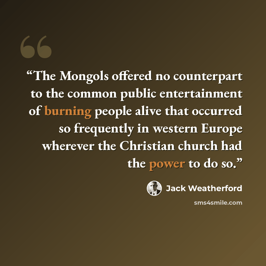 “The Mongols offered no counterpart to the common public entertainment of burning people alive that occurred so frequently in western Europe wherever the Christian church had the power to do so.” quote by Jack Weatherford