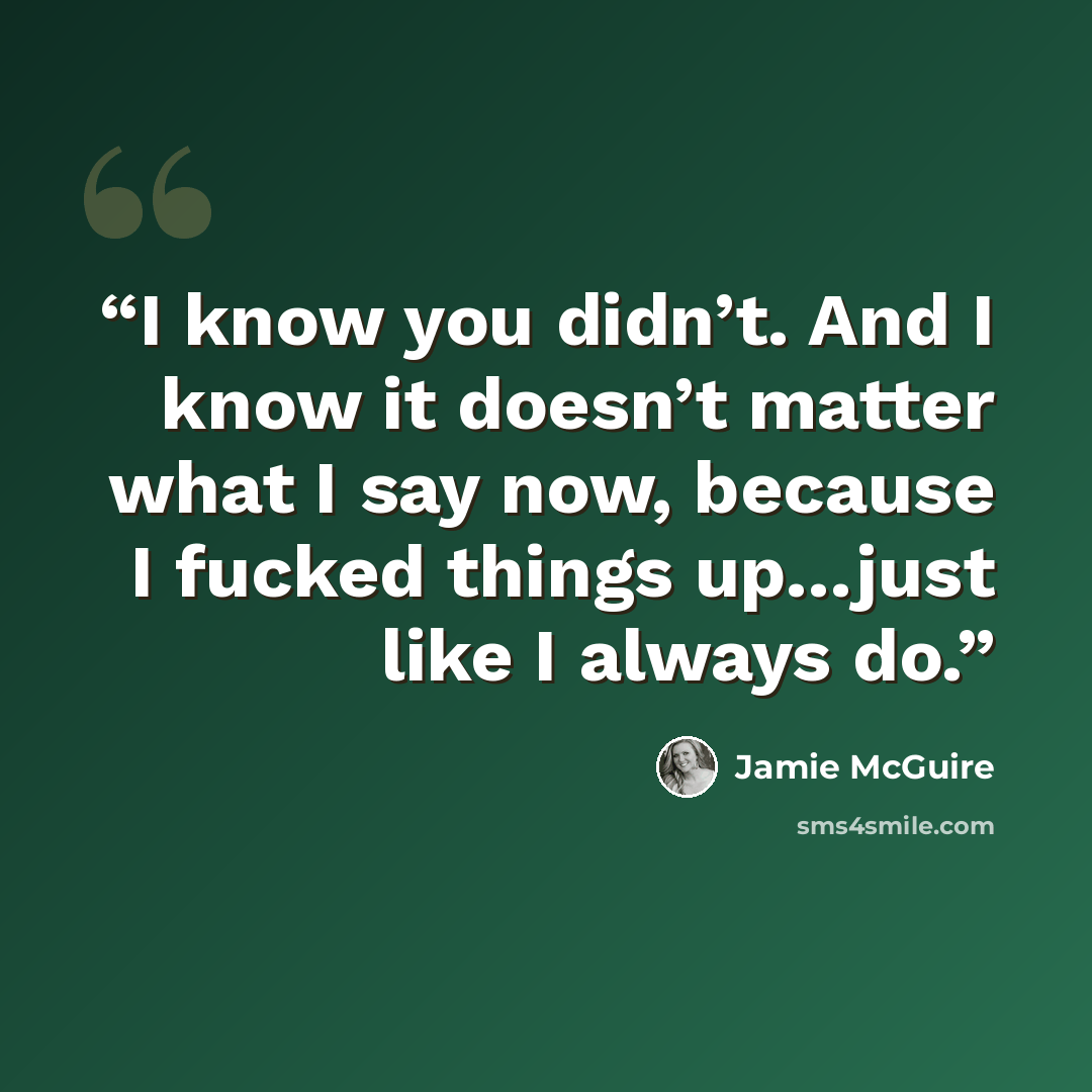“I know you didn’t. And I know it doesn’t matter what I say now, because I fucked things up…just like I always do.” quote by Jamie McGuire