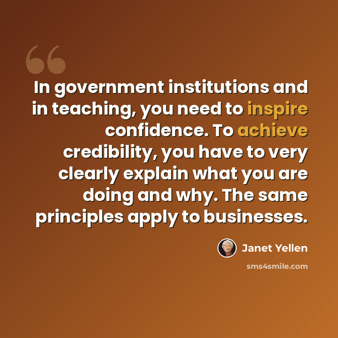“In government institutions and in teaching, you need to inspire confidence. To achieve credibility, you have to very clearly explain what you are doing and why. The same principles apply to businesses.” quote by Janet Yellen