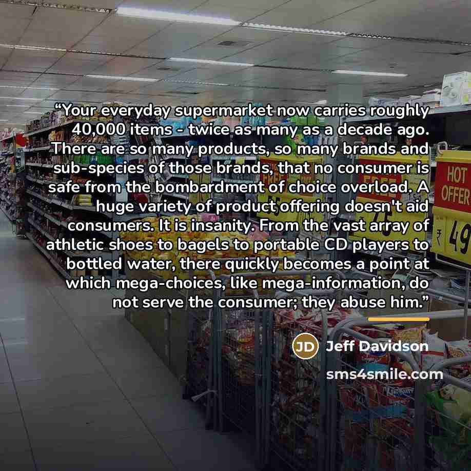 “Your everyday supermarket now carries roughly 40,000 items - twice as many as a decade ago. There are so many products, so many brands and sub-species of those brands, that no consumer is safe from the bombardment of choice overload. A huge variety of product offering doesn't aid consumers. It is…” quote by Jeff Davidson