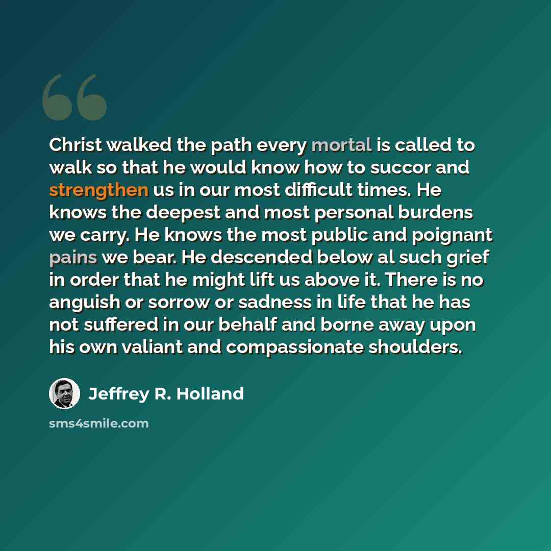 “Christ walked the path every mortal is called to walk so that he would know how to succor and strengthen us in our most difficult times. He knows the deepest and most personal burdens we carry. He knows the most public and poignant pains we bear. He descended below al such grief in order that he…” quote by Jeffrey R. Holland