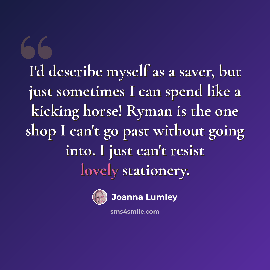 “I'd describe myself as a saver, but just sometimes I can spend like a kicking horse! Ryman is the one shop I can't go past without going into. I just can't resist lovely stationery.” quote by Joanna Lumley
