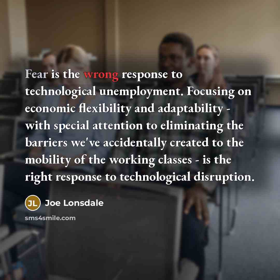 “Fear is the wrong response to technological unemployment. Focusing on economic flexibility and adaptability - with special attention to eliminating the barriers we've accidentally created to the mobility of the working classes - is the right response to technological disruption.” quote by Joe Lonsdale
