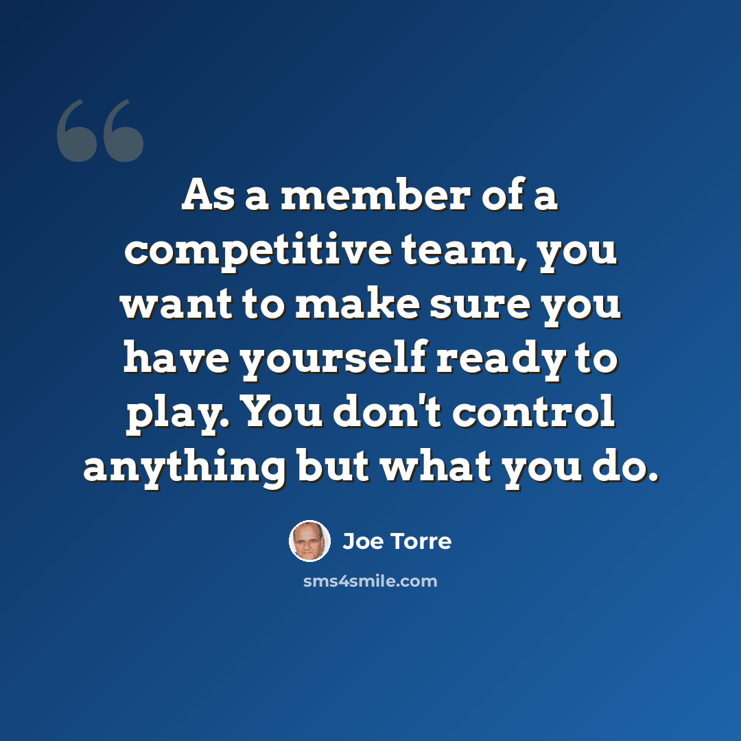“As a member of a competitive team, you want to make sure you have yourself ready to play. You don't control anything but what you do.” quote by Joe Torre