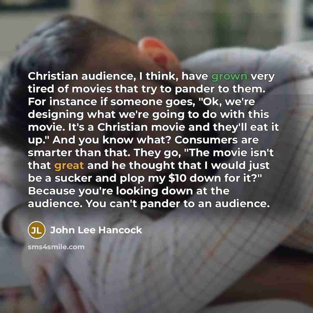 “Christian audience, I think, have grown very tired of movies that try to pander to them. For instance if someone goes, "Ok, we're designing what we're going to do with this movie. It's a Christian movie and they'll eat it up." And you know what? Consumers are smarter than that. They go, "The movie…” quote by John Lee Hancock