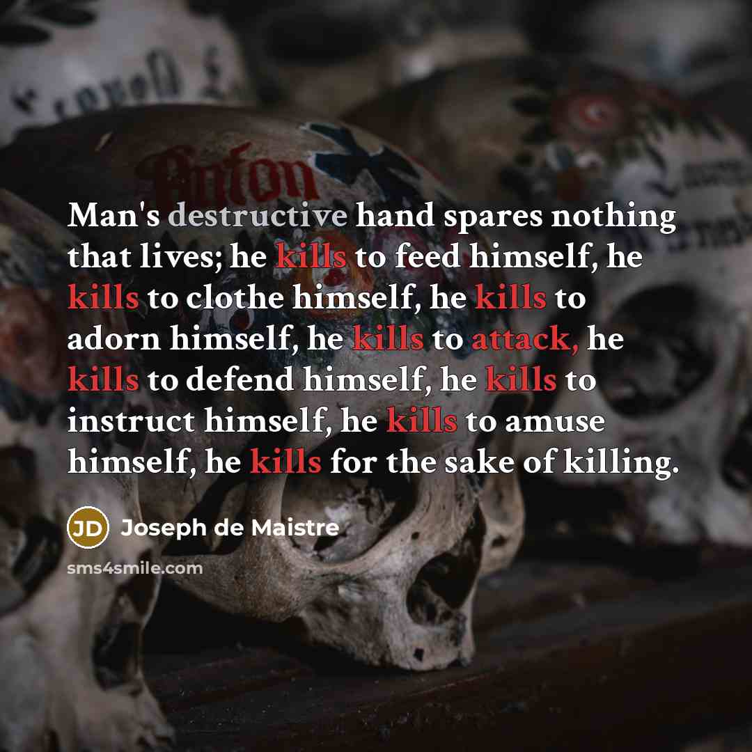 “Man's destructive hand spares nothing that lives; he kills to feed himself, he kills to clothe himself, he kills to adorn himself, he kills to attack, he kills to defend himself, he kills to instruct himself, he kills to amuse himself, he kills for the sake of killing.” quote by Joseph de Maistre