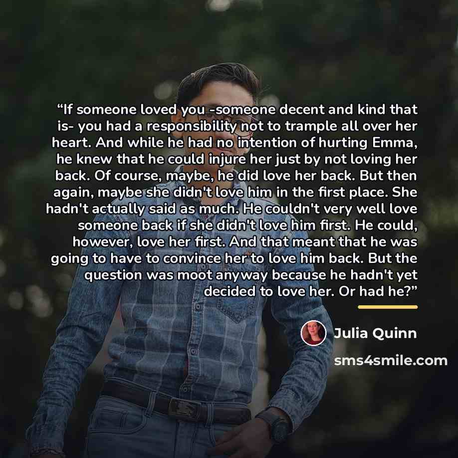 “If someone loved you -someone decent and kind that is- you had a responsibility not to trample all over her heart. And while he had no intention of hurting Emma, he knew that he could injure her just by not loving her back. Of course, maybe, he did love her back. But then again, maybe she didn't…” quote by Julia Quinn