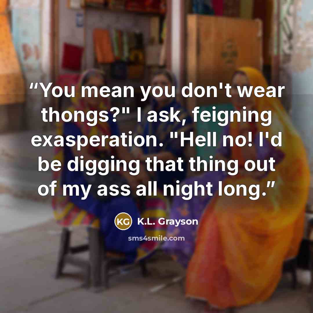 “You mean you don't wear thongs?" I ask, feigning exasperation. "Hell no! I'd be digging that thing out of my ass all night long.” quote by K.L. Grayson