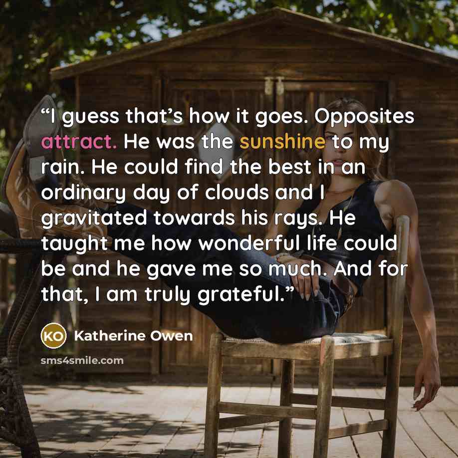 “I guess that’s how it goes. Opposites attract. He was the sunshine to my rain. He could find the best in an ordinary day of clouds and I gravitated towards his rays. He taught me how wonderful life could be and he gave me so much. And for that, I am truly grateful.” quote by Katherine Owen