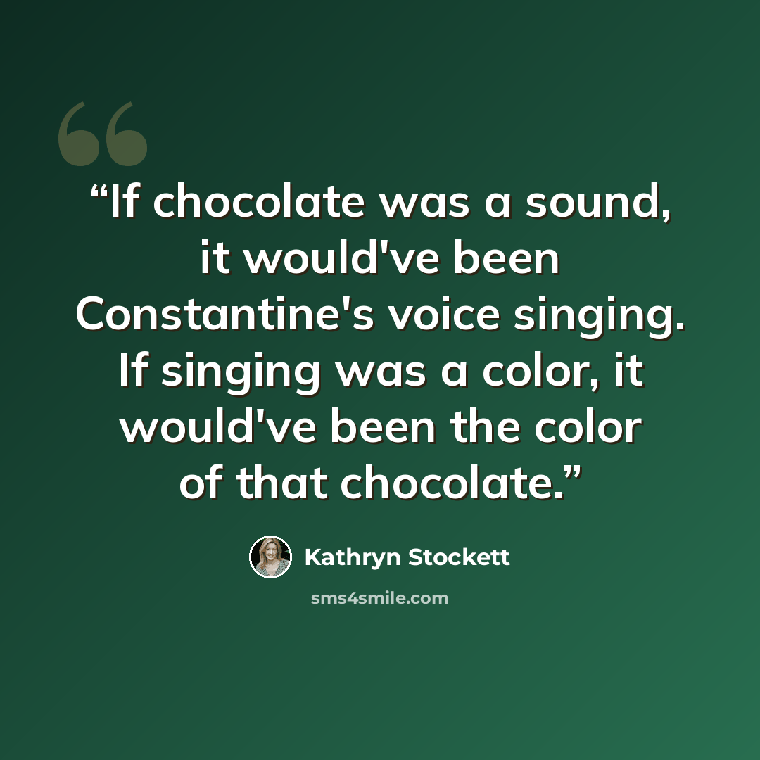 “If chocolate was a sound, it would've been Constantine's voice singing. If singing was a color, it would've been the color of that chocolate.” quote by Kathryn Stockett