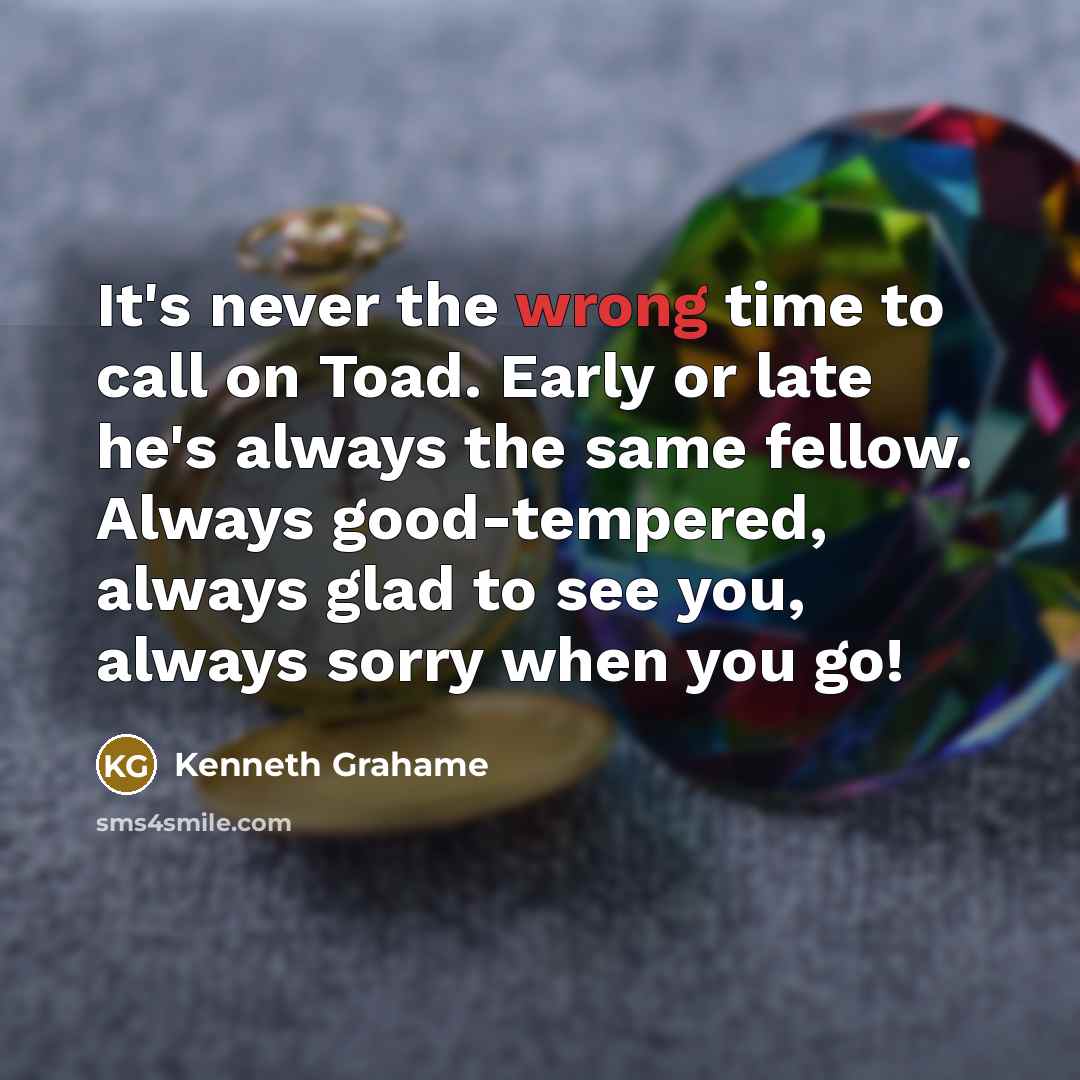 “It's never the wrong time to call on Toad. Early or late he's always the same fellow. Always good-tempered, always glad to see you, always sorry when you go!” quote by Kenneth Grahame