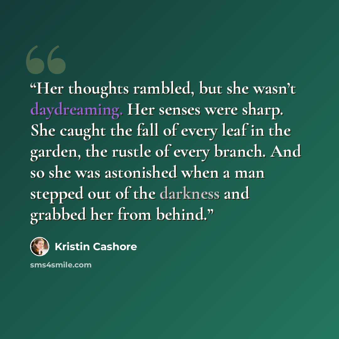 “Her thoughts rambled, but she wasn’t daydreaming. Her senses were sharp. She caught the fall of every leaf in the garden, the rustle of every branch. And so she was astonished when a man stepped out of the darkness and grabbed her from behind.” quote by Kristin Cashore