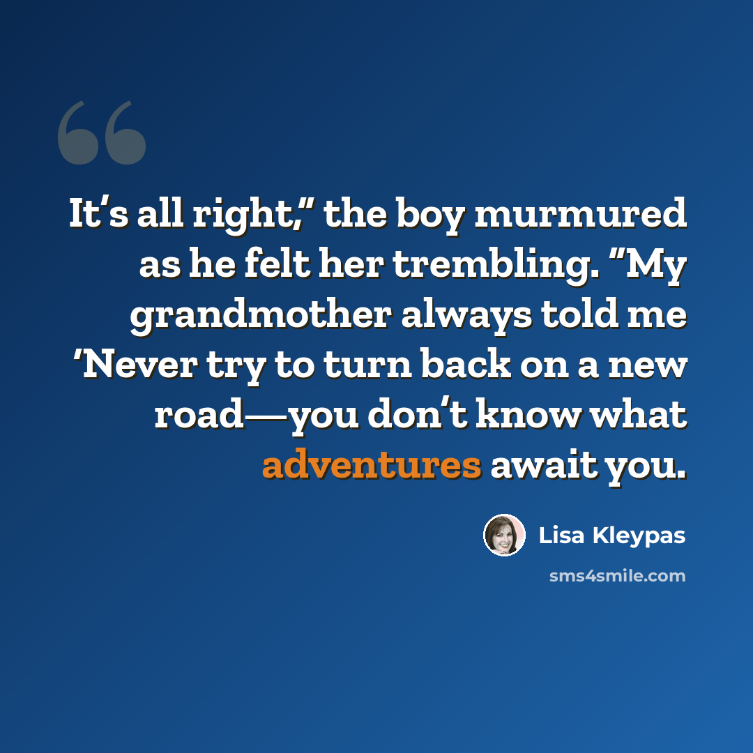 “It’s all right,” the boy murmured as he felt her trembling. “My grandmother always told me ‘Never try to turn back on a new road—you don’t know what adventures await you.” quote by Lisa Kleypas