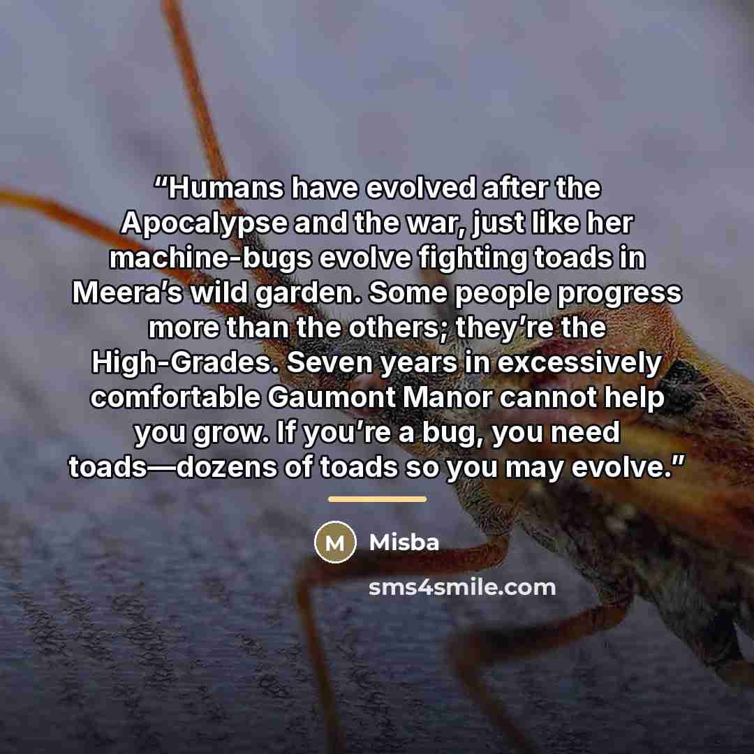 “Humans have evolved after the Apocalypse and the war, just like her machine-bugs evolve fighting toads in Meera’s wild garden. Some people progress more than the others; they’re the High-Grades. Seven years in excessively comfortable Gaumont Manor cannot help you grow. If you’re a bug, you need…” quote by Misba