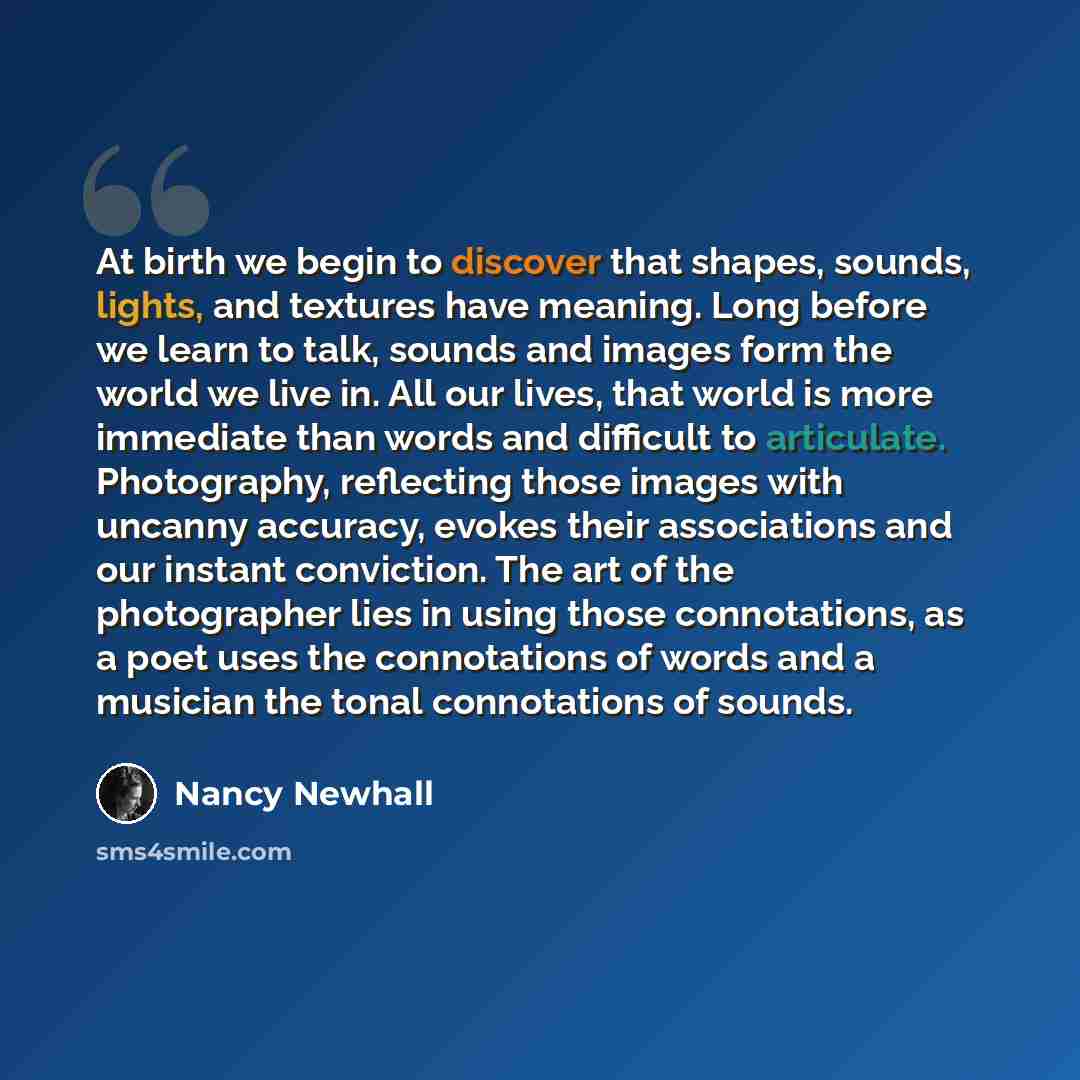 “At birth we begin to discover that shapes, sounds, lights, and textures have meaning. Long before we learn to talk, sounds and images form the world we live in. All our lives, that world is more immediate than words and difficult to articulate. Photography, reflecting those images with uncanny…” quote by Nancy Newhall