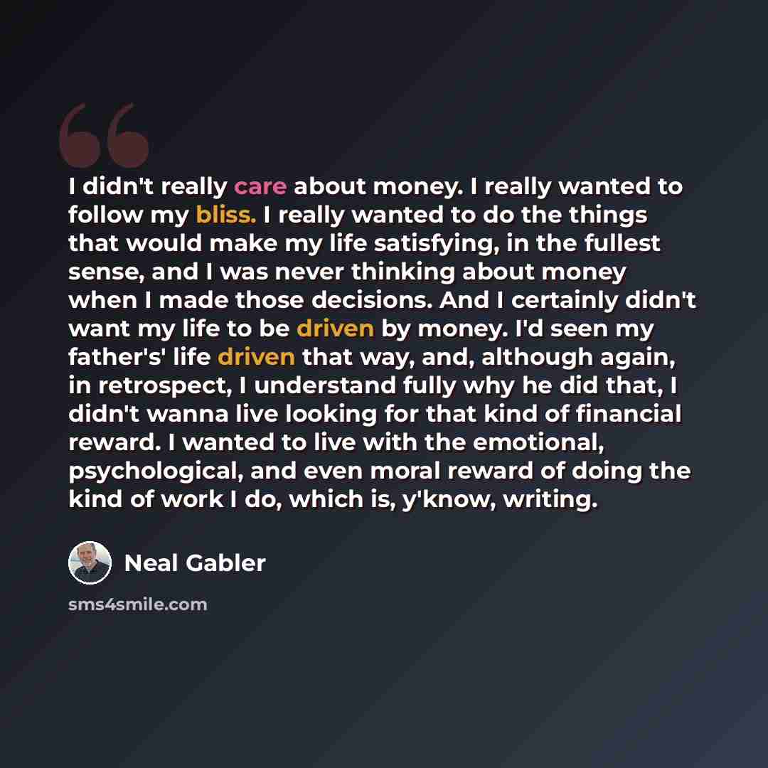 “I didn't really care about money. I really wanted to follow my bliss. I really wanted to do the things that would make my life satisfying, in the fullest sense, and I was never thinking about money when I made those decisions. And I certainly didn't want my life to be driven by money. I'd seen my…” quote by Neal Gabler