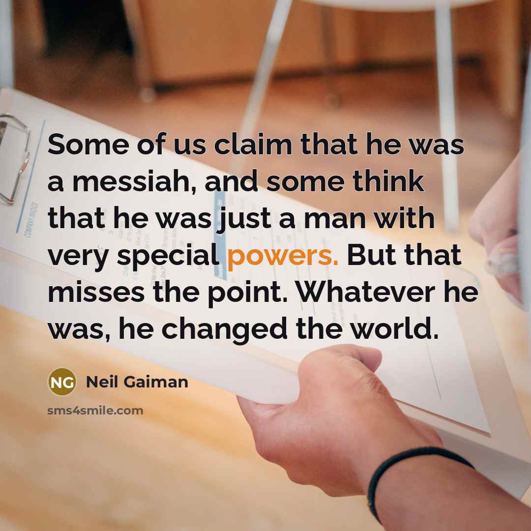 “Some of us claim that he was a messiah, and some think that he was just a man with very special powers. But that misses the point. Whatever he was, he changed the world.” quote by Neil Gaiman