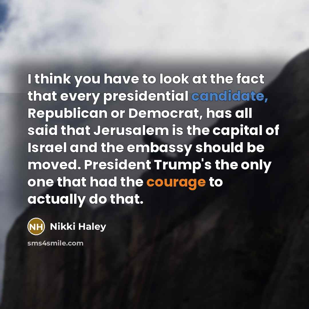 “I think you have to look at the fact that every presidential candidate, Republican or Democrat, has all said that Jerusalem is the capital of Israel and the embassy should be moved. President Trump's the only one that had the courage to actually do that.” quote by Nikki Haley