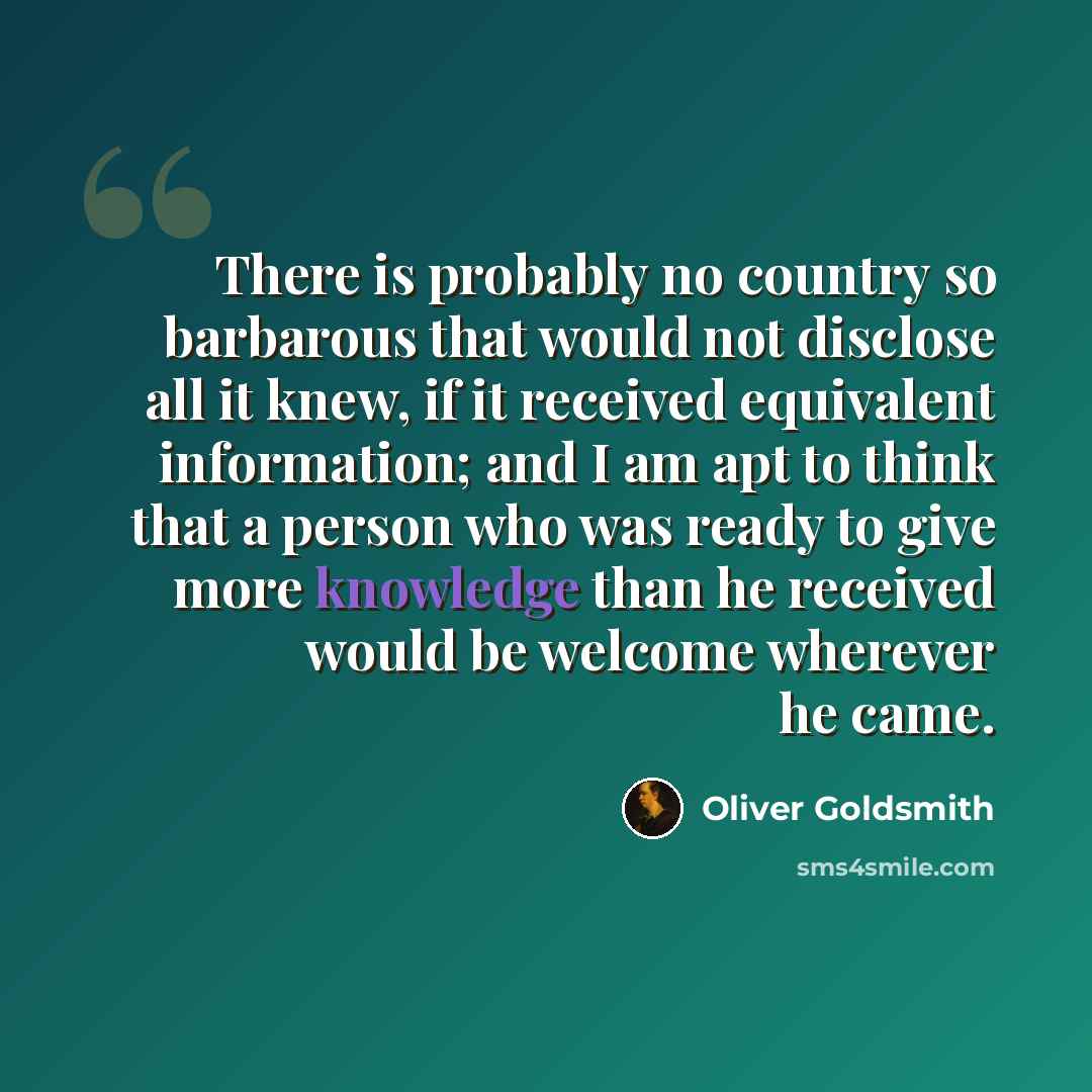 “There is probably no country so barbarous that would not disclose all it knew, if it received equivalent information; and I am apt to think that a person who was ready to give more knowledge than he received would be welcome wherever he came.” quote by Oliver Goldsmith