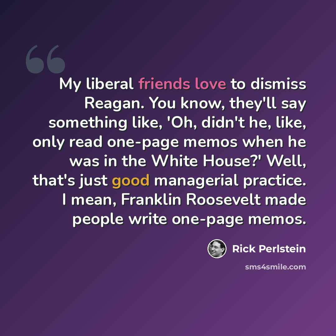 “My liberal friends love to dismiss Reagan. You know, they'll say something like, 'Oh, didn't he, like, only read one-page memos when he was in the White House?' Well, that's just good managerial practice. I mean, Franklin Roosevelt made people write one-page memos.” quote by Rick Perlstein
