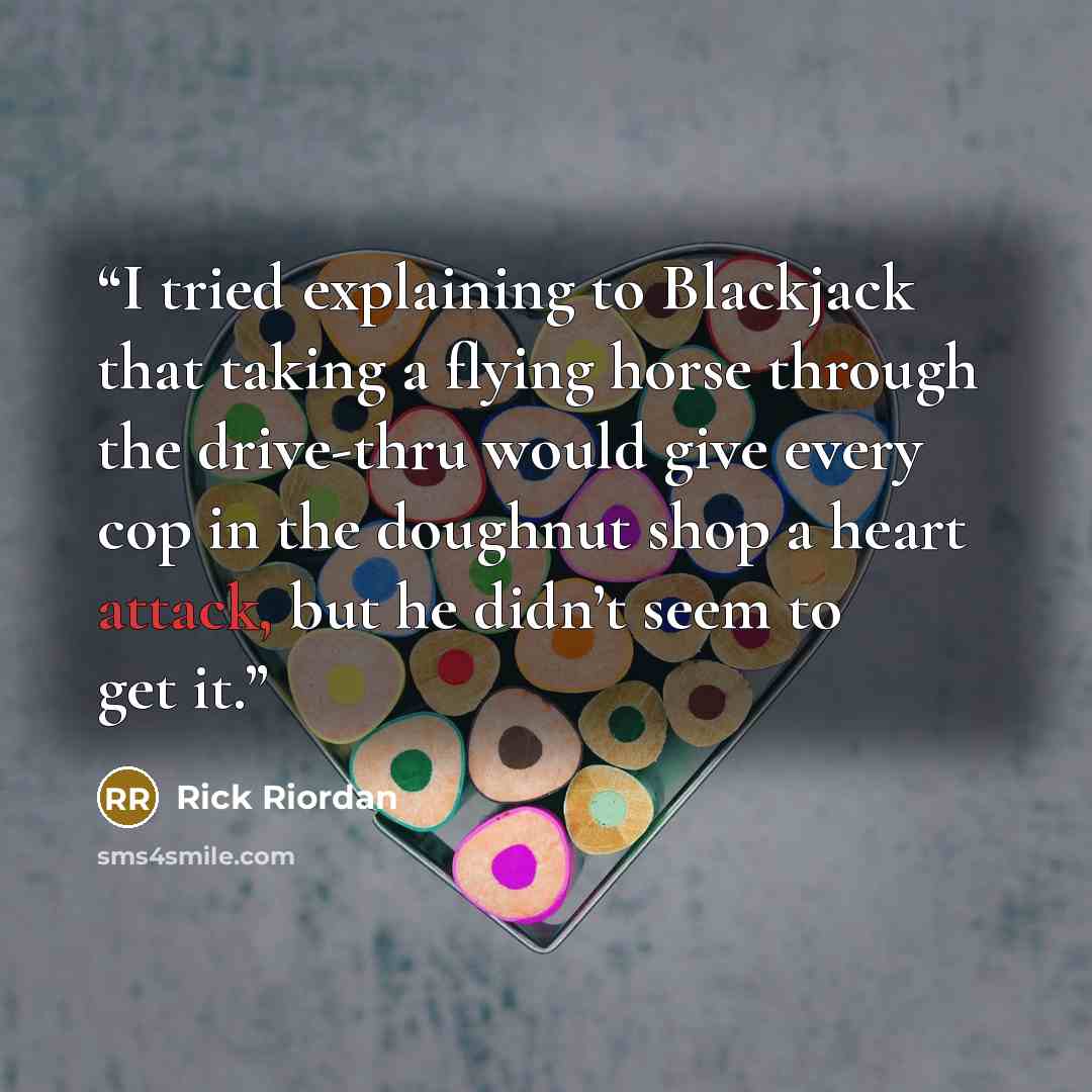 “I tried explaining to Blackjack that taking a flying horse through the drive-thru would give every cop in the doughnut shop a heart attack, but he didn’t seem to get it.” quote by Rick Riordan